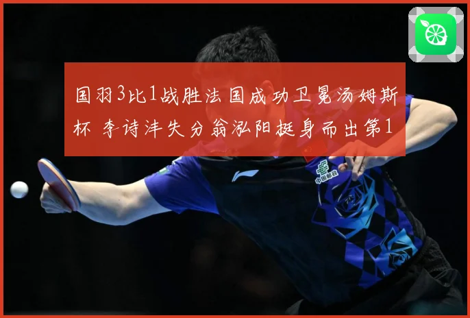 国羽3比1战胜法国成功卫冕汤姆斯杯 李诗沣失分翁泓阳挺身而出第12次夺冠