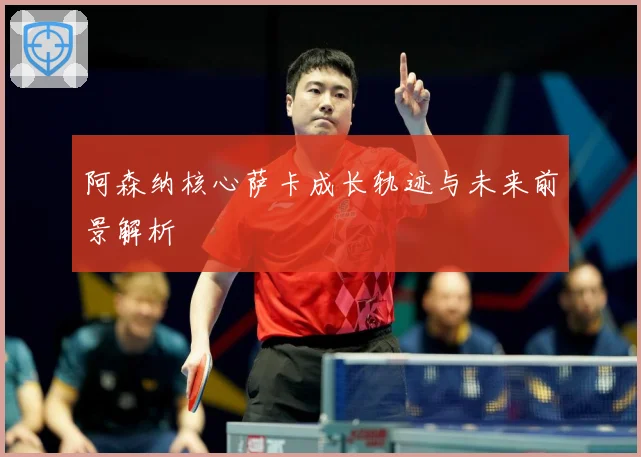 阿森纳核心萨卡成长轨迹与未来前景解析