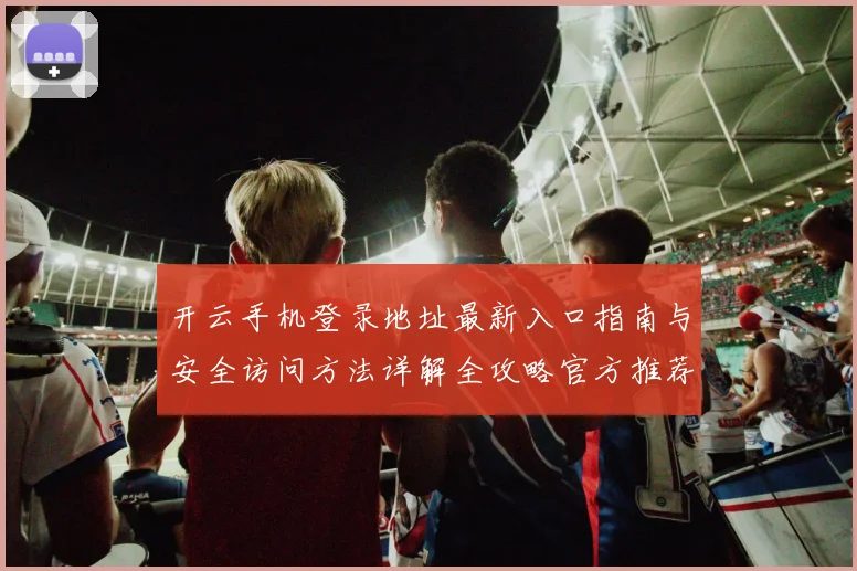 开云手机登录地址最新入口指南与安全访问方法详解全攻略官方推荐稳定渠道