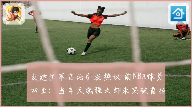 麦迪扩军言论引发热议 前NBA球员回击：当年天赋强大却未突破首轮