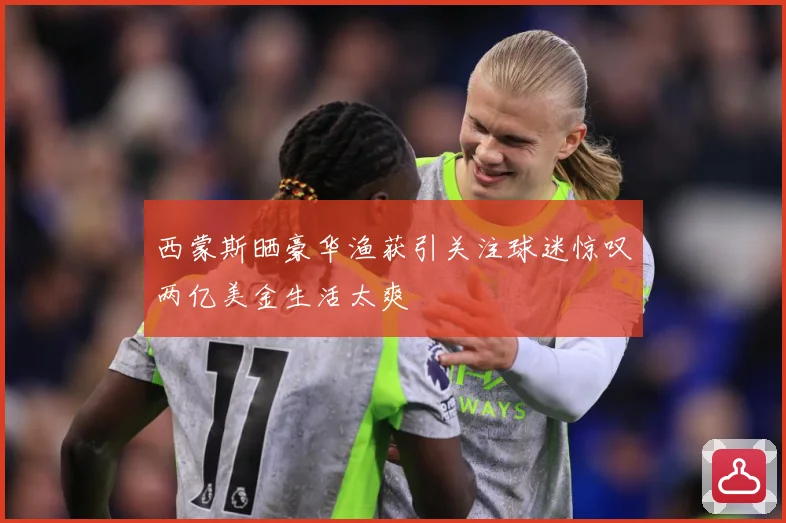 西蒙斯晒豪华渔获引关注球迷惊叹两亿美金生活太爽