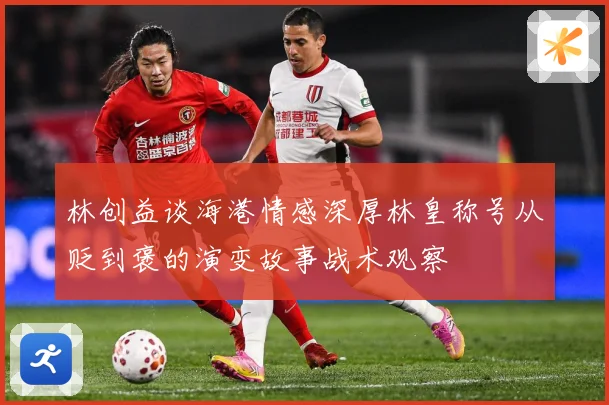林创益谈海港情感深厚林皇称号从贬到褒的演变故事战术观察