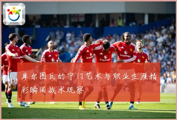库尔图瓦的守门艺术与职业生涯精彩瞬间战术观察