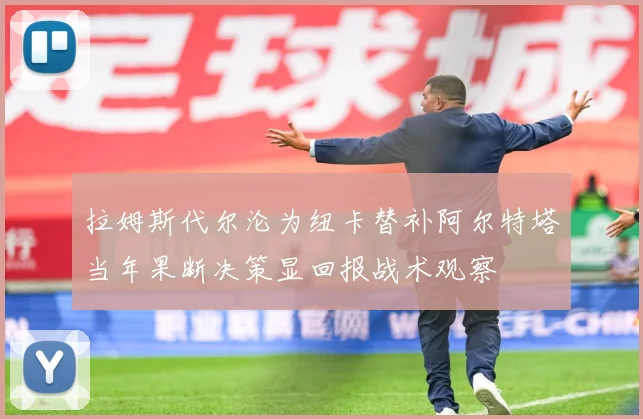 拉姆斯代尔沦为纽卡替补阿尔特塔当年果断决策显回报战术观察
