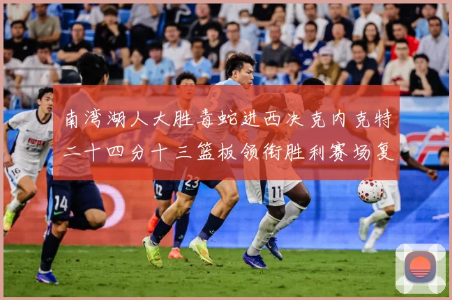 南湾湖人大胜毒蛇进西决克内克特二十四分十三篮板领衔胜利赛场复盘