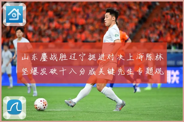 山东鏖战胜辽宁挺进对决上海陈林坚爆发砍十八分成关键先生专题观察