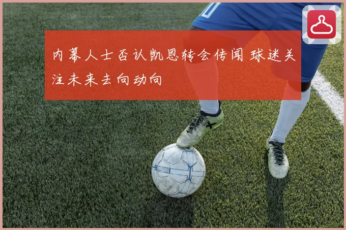 内幕人士否认凯恩转会传闻 球迷关注未来去向动向