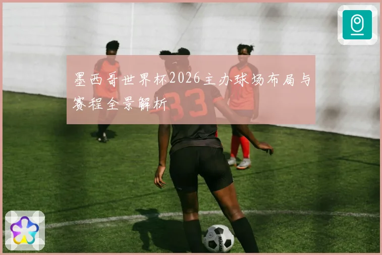 墨西哥世界杯2026主办球场布局与赛程全景解析