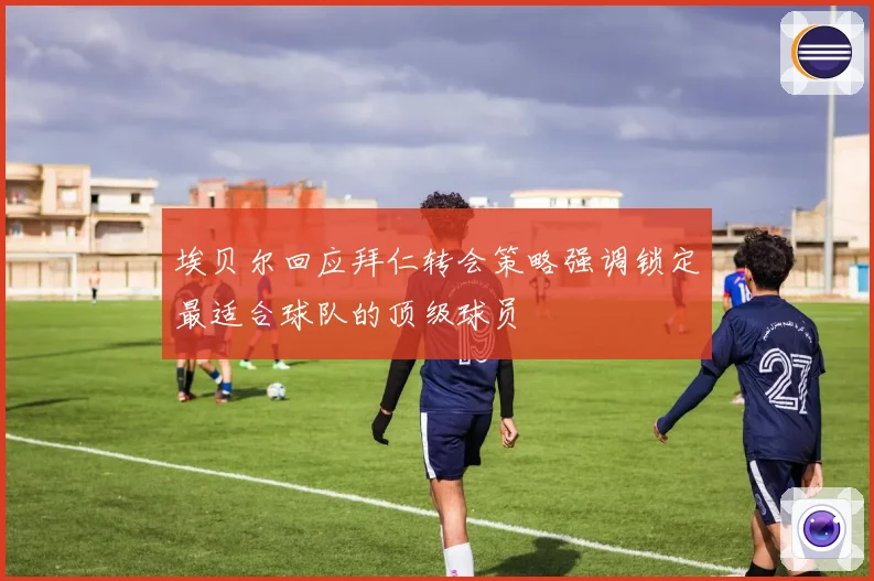埃贝尔回应拜仁转会策略强调锁定最适合球队的顶级球员