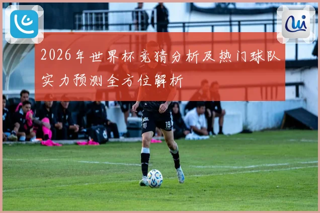 2026年世界杯竞猜分析及热门球队实力预测全方位解析