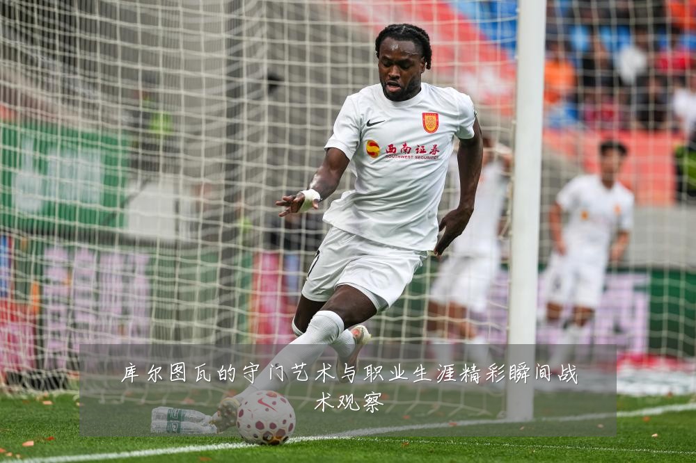 库尔图瓦的守门艺术与职业生涯精彩瞬间战术观察